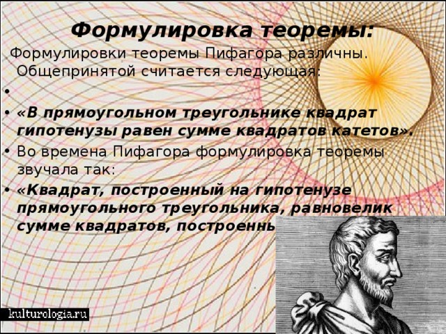 Формулировка теоремы:    Формулировки теоремы Пифагора различны. Общепринятой считается следующая:         «В прямоугольном  треугольнике квадрат  гипотенузы равен  сумме квадратов  катетов». Во времена Пифагора формулировка теоремы звучала так: «Квадрат, построенный на гипотенузе прямоугольного треугольника, равновелик сумме квадратов, построенных   на   катетах   ». 