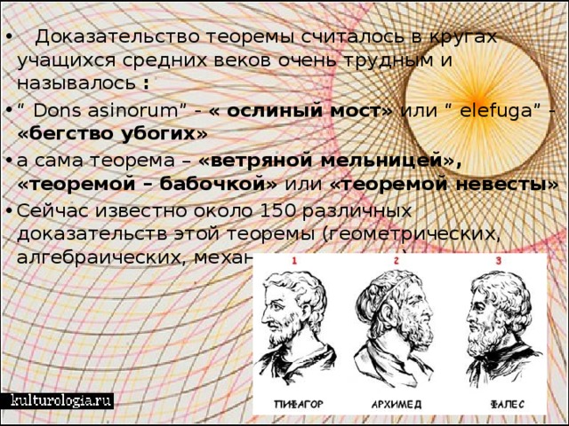    Доказательство теоремы считалось в кругах учащихся средних веков очень трудным и называлось  : “ Dons asinorum” - «   ослиный   мост» или “ elefuga” - «бегство убогих» а сама теорема – «ветряной мельницей»,  «теоремой – бабочкой» или «теоремой невесты» Сейчас известно около 150 различных доказательств этой теоремы (геометрических, алгебраических, механических и т.д.) 