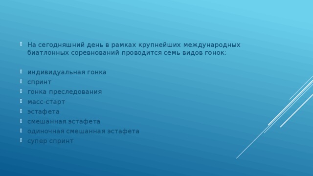 На сегодняшний день в рамках крупнейших международных биатлонных соревнований проводится семь видов гонок: индивидуальная гонка спринт гонка преследования масс-старт эстафета смешанная эстафета одиночная смешанная эстафета супер спринт 