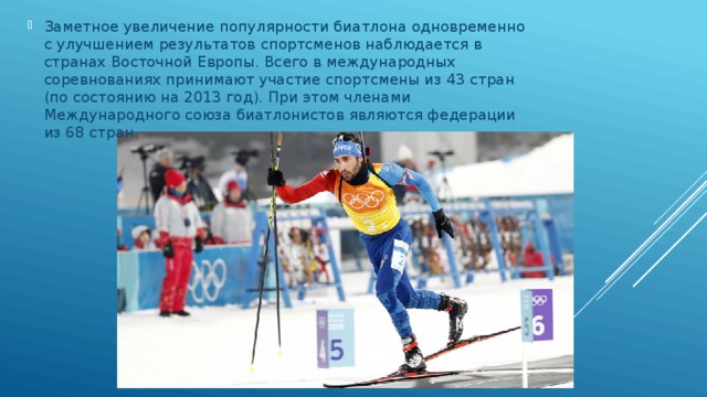 Заметное увеличение популярности биатлона одновременно с улучшением результатов спортсменов наблюдается в странах Восточной Европы. Всего в международных соревнованиях принимают участие спортсмены из 43 стран (по состоянию на 2013 год). При этом членами Международного союза биатлонистов являются федерации из 68 стран. 