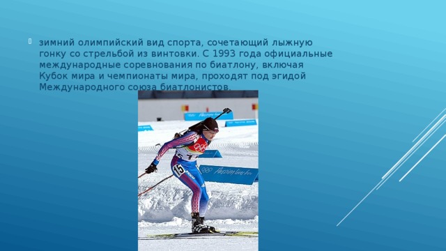 зимний олимпийский вид спорта, сочетающий лыжную гонку со стрельбой из винтовки. C 1993 года официальные международные соревнования по биатлону, включая Кубок мира и чемпионаты мира, проходят под эгидой Международного союза биатлонистов. 