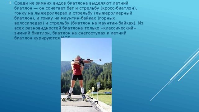 Среди не зимних видов биатлона выделяют летний биатлон — он сочетает бег и стрельбу (кросс-биатлон), гонку на лыжероллерах и стрельбу (лыжероллерный биатлон), и гонку на маунтин-байках (горных велосипедах) и стрельбу (биатлон на маунтин-байках). Из всех разновидностей биатлона только «классический» зимний биатлон, биатлон на снегоступах и летний биатлон курируются МСБ. 