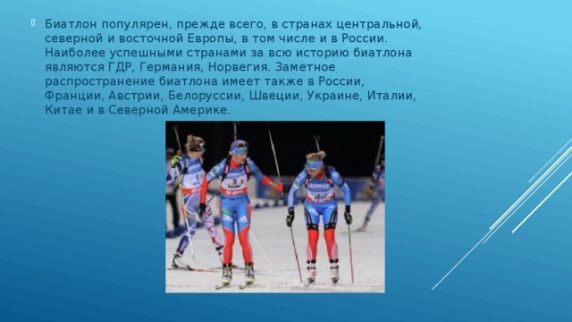 Биатлон популярен, прежде всего, в странах центральной, северной и восточной Европы, в том числе и в России. Наиболее успешными странами за всю историю биатлона являются ГДР, Германия, Норвегия. Заметное распространение биатлона имеет также в России, Франции, Австрии, Белоруссии, Швеции, Украине, Италии, Китае и в Северной Америке. 