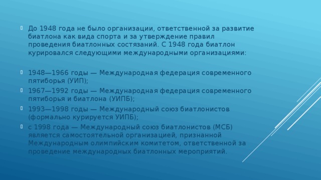 До 1948 года не было организации, ответственной за развитие биатлона как вида спорта и за утверждение правил проведения биатлонных состязаний. С 1948 года биатлон курировался следующими международными организациями: 1948—1966 годы — Международная федерация современного пятиборья (УИП); 1967—1992 годы — Международная федерация современного пятиборья и биатлона (УИПБ); 1993—1998 годы — Международный союз биатлонистов (формально курируется УИПБ); с 1998 года — Международный союз биатлонистов (МСБ) является самостоятельной организацией, признанной Международным олимпийским комитетом, ответственной за проведение международных биатлонных мероприятий. 