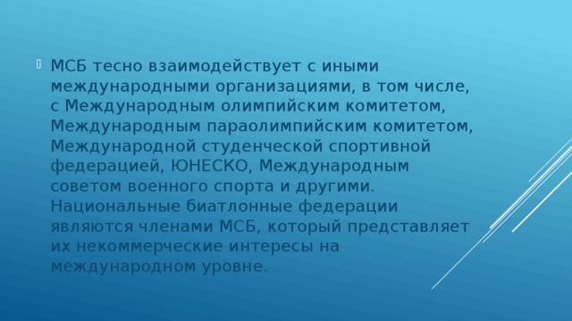 МСБ тесно взаимодействует с иными международными организациями, в том числе, с Международным олимпийским комитетом, Международным параолимпийским комитетом, Международной студенческой спортивной федерацией, ЮНЕСКО, Международным советом военного спорта и другими. Национальные биатлонные федерации являются членами МСБ, который представляет их некоммерческие интересы на международном уровне. 