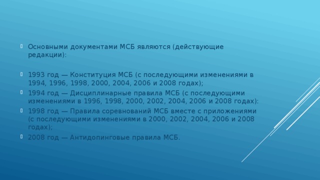 Основными документами МСБ являются (действующие редакции): 1993 год — Конституция МСБ (с последующими изменениями в 1994, 1996, 1998, 2000, 2004, 2006 и 2008 годах); 1994 год — Дисциплинарные правила МСБ (с последующими изменениями в 1996, 1998, 2000, 2002, 2004, 2006 и 2008 годах): 1998 год — Правила соревнований МСБ вместе с приложениями (с последующими изменениями в 2000, 2002, 2004, 2006 и 2008 годах); 2008 год — Антидопинговые правила МСБ. 