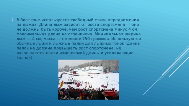 В биатлоне используется свободный стиль передвижения на лыжах. Длина лыж зависит от роста спортсмена — они не должны быть короче, чем рост спортсмена минус 4 см, максимальная длина не ограничена. Минимальная ширина лыж — 4 см, масса — не менее 750 граммов. Используются обычные лыжи и лыжные палки для лыжных гонок (длина палок не должна превышать рост спортсмена; не разрешаются палки изменяемой длины и усиливающие толчок). 