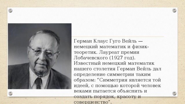 Герман Клаус Гуго Вейль — немецкий математик и физик-теоретик. Лауреат премии Лобачевского (1927 год). Известный немецкий математик нашего столетия Герман Вейль дал определение симметрии таким образом: “Симметрия является той идеей, с помощью которой человек веками пытается объяснить и создать порядок, красоту и совершенство”. 