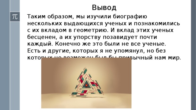 Вывод Таким образом, мы изучили биографию нескольких выдающихся ученых и познакомились с их вкладом в геометрию. И вклад этих ученых бесценен, а их упорству позавидует почти каждый. Конечно же это были не все ученые. Есть и другие, которых я не упомянул, но без которых не возможен был бы привычный нам мир. 