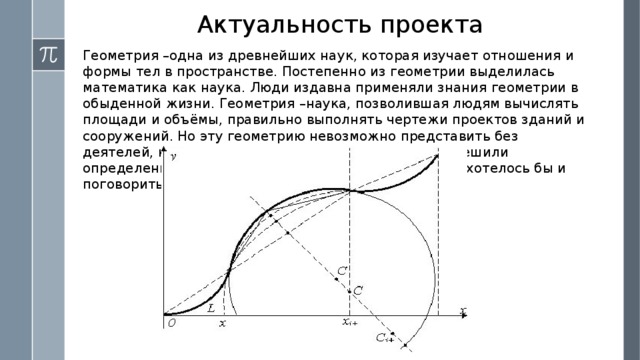 Актуальность проекта Геометрия –одна из древнейших наук, которая изучает отношения и формы тел в пространстве. Постепенно из геометрии выделилась математика как наука. Люди издавна применяли знания геометрии в обыденной жизни. Геометрия –наука, позволившая людям вычислять площади и объёмы, правильно выполнять чертежи проектов зданий и сооружений. Но эту геометрию невозможно представить без деятелей, которые открыли определенные законы, решили определенную задачу. Именно про этих людей мне и хотелось бы и поговорить. 
