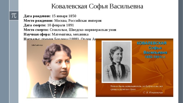 Ковалевская Софья Васильевна Дата рождения: 15 января 1850 Место рождения: Москва, Российская империя Дата смерти: 10 февраля 1891 Место смерти: Стокгольм, Шведско–норввержская уния Научная сфера: Математика, механика Награды: премия Бордена (1888), Орден Академических пальм 