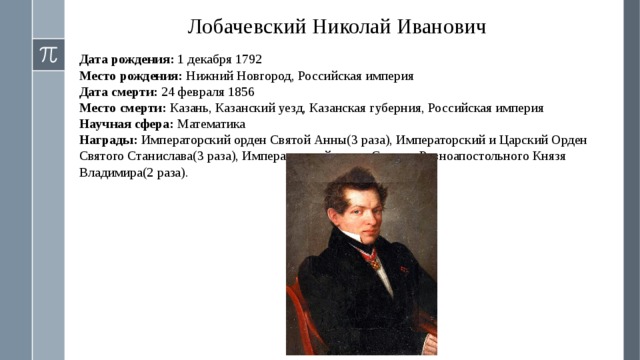 Лобачевский Николай Иванович Дата рождения: 1 декабря 1792 Место рождения: Нижний Новгород, Российская империя Дата смерти: 24 февраля 1856 Место смерти: Казань, Казанский уезд, Казанская губерния, Российская империя Научная сфера: Математика Награды: Императорский орден Святой Анны(3 раза), Императорский и Царский Орден Святого Станислава(3 раза), Императорский орден Святого Равноапостольного Князя Владимира(2 раза). 
