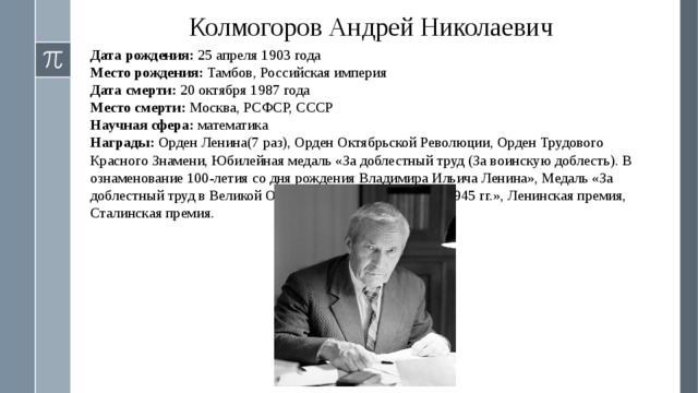 Колмогоров Андрей Николаевич Дата рождения: 25 апреля 1903 года Место рождения: Тамбов, Российская империя Дата смерти: 20 октября 1987 года Место смерти: Москва, РСФСР, СССР Научная сфера: математика Награды: Орден Ленина(7 раз), Орден Октябрьской Революции, Орден Трудового Красного Знамени, Юбилейная медаль «За доблестный труд (За воинскую доблесть). В ознаменование 100-летия со дня рождения Владимира Ильича Ленина», Медаль «За доблестный труд в Великой Отечественной войне 1941—1945 гг.», Ленинская премия, Сталинская премия.  