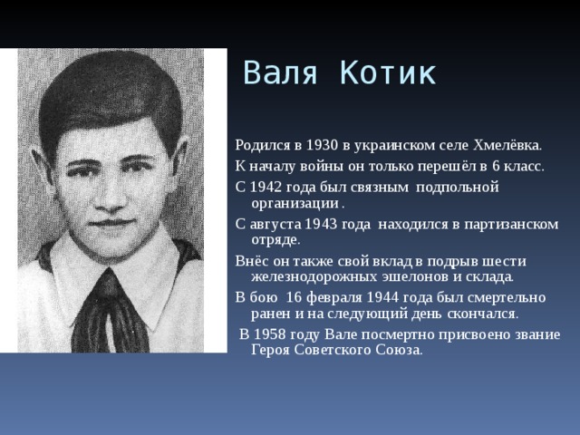 Валя Котик Родился в 1930 в украинском селе Хмелёвка. К началу войны он только перешёл в 6 класс. С 1942 года был связным подпольной организации . С августа 1943 года  находился в партизанском отряде. Внёс он также свой вклад в подрыв шести железнодорожных эшелонов и склада. В бою 16 февраля 1944 года был смертельно ранен и на следующий день скончался.  В 1958 году Вале посмертно присвоено звание Героя Советского Союза. 