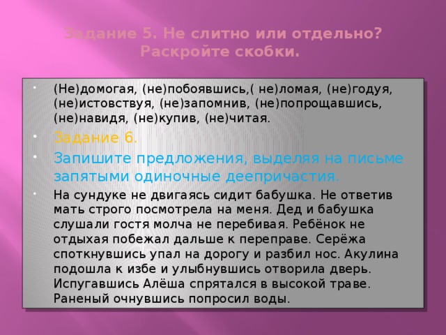 Задание 5. Не слитно или отдельно? Раскройте скобки. (Не)домогая, (не)побоявшись,( не)ломая, (не)годуя, (не)истовствуя, (не)запомнив, (не)попрощавшись, (не)навидя, (не)купив, (не)читая. Задание 6. Запишите предложения, выделяя на письме запятыми одиночные деепричастия. На сундуке не двигаясь сидит бабушка. Не ответив мать строго посмотрела на меня. Дед и бабушка слушали гостя молча не перебивая. Ребёнок не отдыхая побежал дальше к переправе. Серёжа споткнувшись упал на дорогу и разбил нос. Акулина подошла к избе и улыбнувшись отворила дверь. Испугавшись Алёша спрятался в высокой траве. Раненый очнувшись попросил воды. 