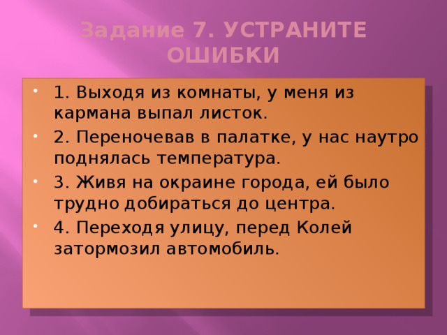 Задание 7. УСТРАНИТЕ ОШИБКИ 1. Выходя из комнаты, у меня из кармана выпал листок. 2. Переночевав в палатке, у нас наутро поднялась температура. 3. Живя на окраине города, ей было трудно добираться до центра. 4. Переходя улицу, перед Колей затормозил автомобиль. 