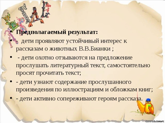 Предполагаемый результат: - дети проявляют устойчивый интерес к рассказам о животных В.В.Бианки ;  - дети охотно отзываются на предложение прослушать литературный текст, самостоятельно просят прочитать текст; - дети узнают содержание прослушанного произведения по иллюстрациям и обложкам книг; - дети активно сопереживают героям рассказа. 