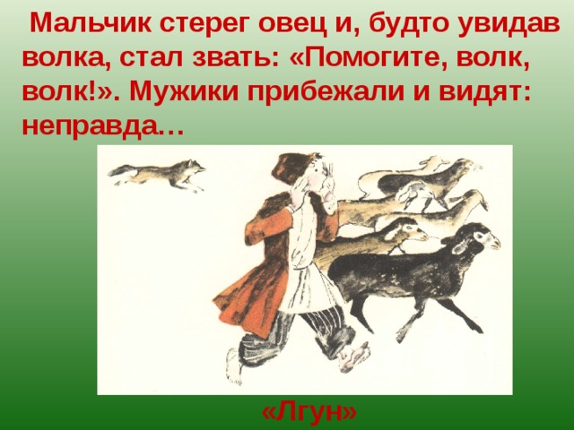  Мальчик стерег овец и, будто увидав волка, стал звать: «Помогите, волк, волк!». Мужики прибежали и видят: неправда… «Лгун» 
