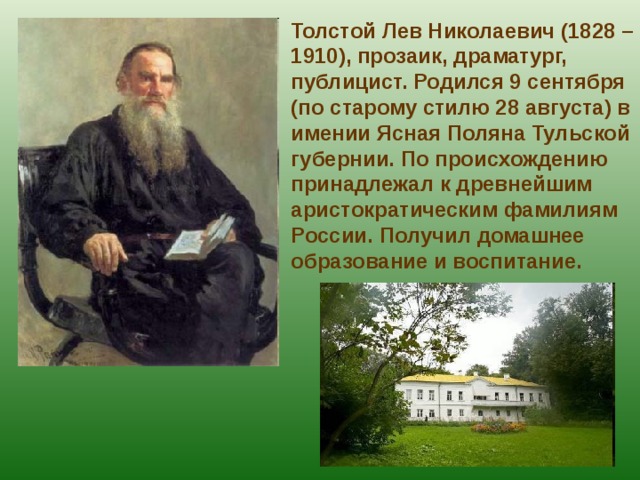 Толстой Лев Николаевич (1828 – 1910), прозаик, драматург, публицист. Родился 9 сентября (по старому стилю 28 августа) в имении Ясная Поляна Тульской губернии. По происхождению принадлежал к древнейшим аристократическим фамилиям России. Получил домашнее образование и воспитание. 