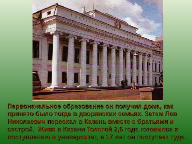 Первоначальное образование он получил дома, как принято было тогда в дворянских семьях. Затем Лев Николаевич переехал в Казань вместе с братьями и сестрой. Живя в Казани Толстой 2,5 года готовился к поступлению в университет, в 17 лет он поступает туда . 