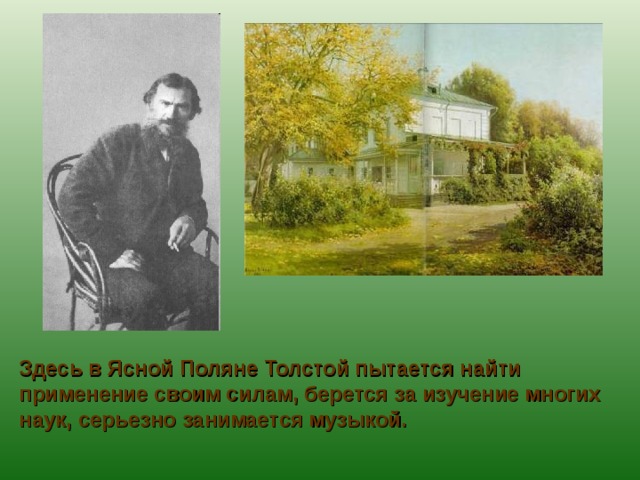 Здесь в Ясной Поляне Толстой пытается найти применение своим силам, берется за изучение многих наук, серьезно занимается музыкой. 