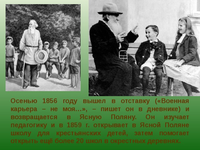 Осенью 1856 году вышел в отставку («Военная карьера – не моя…», – пишет он в дневнике) и возвращается в Ясную Поляну. Он изучает педагогику и в 1859 г. открывает в Ясной Поляне школу для крестьянских детей, затем помогает открыть ещё более 20 школ в окрестных деревнях. 