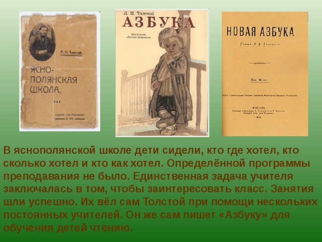 В яснополянской школе дети сидели, кто где хотел, кто сколько хотел и кто как хотел. Определённой программы преподавания не было. Единственная задача учителя заключалась в том, чтобы заинтересовать класс. Занятия шли успешно. Их вёл сам Толстой при помощи нескольких постоянных учителей. Он же сам пишет «Азбуку» для обучения детей чтению. 