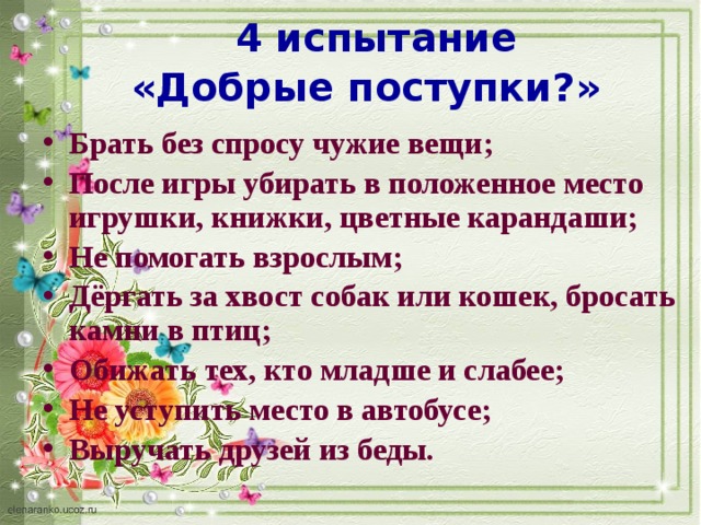 4 испытание «Добрые поступки?»   Брать без спросу чужие вещи; После игры убирать в положенное место игрушки, книжки, цветные карандаши; Не помогать взрослым; Дёргать за хвост собак или кошек, бросать камни в птиц; Обижать тех, кто младше и слабее; Не уступить место в автобусе; Выручать друзей из беды. 