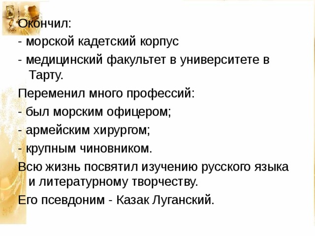 Окончил: - морской кадетский корпус - медицинский факультет в университете в Тарту. Переменил много профессий: - был морским офицером; - армейским хирургом; - крупным чиновником. Всю жизнь посвятил изучению русского языка и литературному творчеству. Его псевдоним - Казак Луганский. 