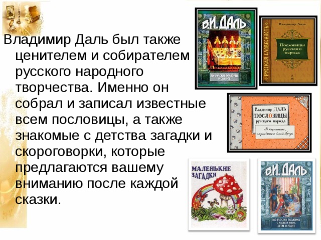 Владимир Даль был также ценителем и  собирателем русского народного творчества.  Именно он собрал и записал  известные всем  пословицы, а также знакомые с детства  загадки и скороговорки, которые  предлагаются вашему вниманию после  каждой сказки. 