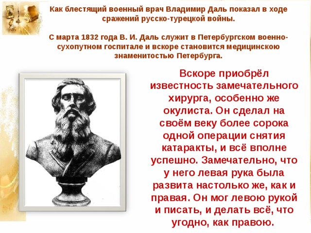 Как блестящий военный врач Владимир Даль показал в ходе сражений русско-турецкой войны.     С марта 1832 года В. И. Даль служит в Петербургском военно-сухопутном госпитале и вскоре становится медицинскою знаменитостью Петербурга.   Вскоре приобрёл известность замечательного хирурга, особенно же окулиста. Он сделал на своём веку более сорока одной операции снятия катаракты, и всё вполне успешно. Замечательно, что у него левая рука была развита настолько же, как и правая. Он мог левою рукой и писать, и делать всё, что угодно, как правою. 