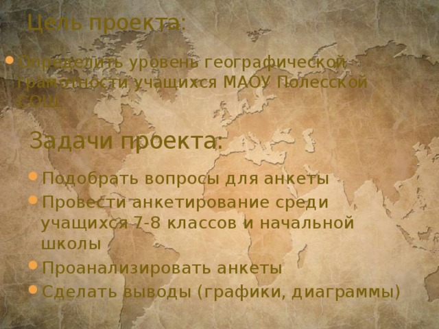 Цель проекта: Определить уровень географической грамотности учащихся МАОУ Полесской СОШ. Задачи проекта: Подобрать вопросы для анкеты Провести анкетирование среди учащихся 7-8 классов и начальной школы Проанализировать анкеты Сделать выводы (графики, диаграммы) 