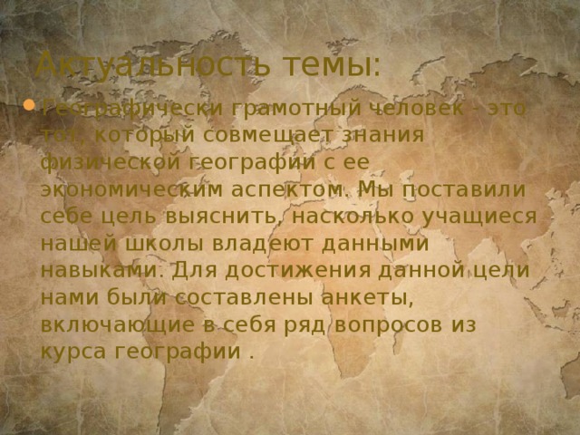 Актуальность темы: Географически грамотный человек - это тот, который совмещает знания физической географии с ее экономическим аспектом. Мы поставили себе цель выяснить, насколько учащиеся нашей школы владеют данными навыками. Для достижения данной цели нами были составлены анкеты, включающие в себя ряд вопросов из курса географии . 