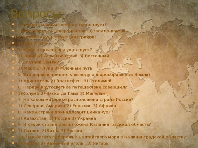 Вопросы: 1. Какой стороны света не существует? 1)Юго-запад 2) Северо-восток 3)Западо-восток. 2. Сколько существует материков? 1) 6 2) 7 3) 5 3. Какого океана не существует? 1) Тихий 2) Атлантический 3) Восточный 4. Спутник Земли? 1) Марс 2) Луна 3) Млечный путь 5. Кто первый пришел к выводу о шарообразности Земли? 1) Аристотель 2) Эратосфен 3) Птолимей 6. Первое кругосветное путешествие совершил? 1)Колумб 2) Васко да Гама 3) Магелан 7. На каком материке расположена страна Россия? 1) Северная Америка 2) Евразия 3) Африка 8. Какой стране принадлежит Байканур? 1) Казахстан 2) Россия 3) Украина 9. В какой стране расположена Калининградская область? 1) Латвия 2)Литва 3) Россия 10. Чем богато побережье Балтийского моря в Калининградской области? 1) Нефть 2) Каменный уголь 3) Янтарь 