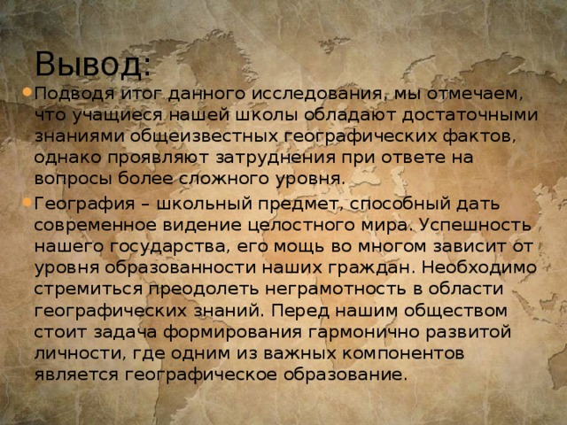 Вывод: Подводя итог данного исследования, мы отмечаем, что учащиеся нашей школы обладают достаточными знаниями общеизвестных географических фактов, однако проявляют затруднения при ответе на вопросы более сложного уровня. География – школьный предмет, способный дать современное видение целостного мира. Успешность нашего государства, его мощь во многом зависит от уровня образованности наших граждан. Необходимо стремиться преодолеть неграмотность в области географических знаний. Перед нашим обществом стоит задача формирования гармонично развитой личности, где одним из важных компонентов является географическое образование. 