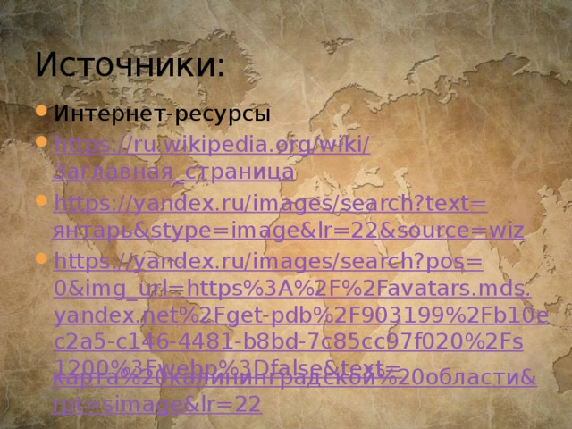 Источники: Интернет-ресурсы https://ru.wikipedia.org/wiki/ Заглавная_страница https://yandex.ru/images/search?text= янтарь& stype = image&lr =22&source=wiz https://yandex.ru/images/search?pos=0&img_url=https%3A%2F%2Favatars.mds.yandex.net%2Fget-pdb%2F903199%2Fb10ec2a5-c146-4481-b8bd-7c85cc97f020%2Fs1200%3Fwebp%3Dfalse&text= карта%20калининградской%20области& rpt = simage&lr =22 