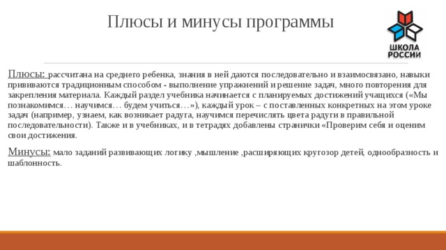 Плюсы и минусы программы Плюсы: рассчитана на среднего ребенка, знания в ней даются последовательно и взаимосвязано, навыки прививаются традиционным способом - выполнение упражнений и решение задач, много повторения для закрепления материала. Каждый раздел учебника начинается с планируемых достижений учащихся («Мы познакомимся… научимся… будем учиться…»), каждый урок – с поставленных конкретных на этом уроке задач (например, узнаем, как возникает радуга, научимся перечислять цвета радуги в правильной последовательности). Также и в учебниках, и в тетрадях добавлены странички «Проверим себя и оценим свои достижения. Минусы: мало заданий развивающих логику ,мышление ,расширяющих кругозор детей, однообразность и шаблонность. 