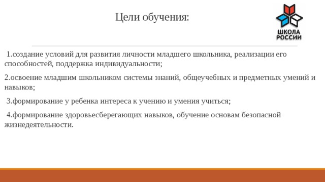 Цели обучения:    1.создание условий для развития личности младшего школьника, реализации его способностей, поддержка индивидуальности; 2.освоение младшим школьником системы знаний, общеучебных и предметных умений и навыков;  3.формирование у ребенка интереса к учению и умения учиться;  4.формирование здоровьесберегающих навыков, обучение основам безопасной жизнедеятельности. 