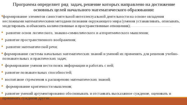 Программа определяет ряд задач, решение которых направлено на достижение основных целей начального математического образования: формирование элементов самостоятельной интеллектуальной деятельности на основе овладения несложными математическими методами познания окружающего мира (умения устанавливать, описывать, моделировать и объяснять количественные и пространственные отношения);  развитие основ логического, знаково-символического и алгоритмического мышления;  развитие пространственного воображения;  развитие математической речи;  формирование системы начальных математических знаний и умений их применять для решения учебно-познавательных и практических задач;  формирование умения вести поиск информации и работать с ней;  развитие познавательных способностей;  воспитание стремления к расширению математических знаний;  формирование критичности мышления;  развитие умений аргументированно обосновывать и отстаивать высказанное суждение, оценивать и принимать суждения других. 