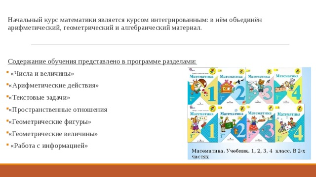 Начальный курс математики является курсом интегрированным: в нём объединён арифметический, геометрический и алгебраический материал. Содержание обучения представлено в программе разделами:  «Числа и величины» «Арифметические действия» «Текстовые задачи» «Пространственные отношения «Геометрические фигуры» «Геометрические величины»  «Работа с информацией» 