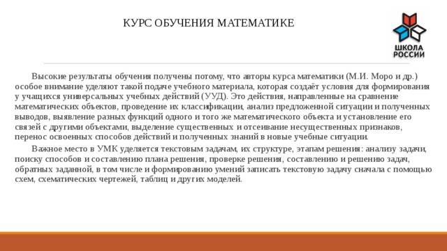 КУРС ОБУЧЕНИЯ МАТЕМАТИКЕ  Высокие результаты обучения получены потому, что авторы курса математики (М.И. Моро и др.) особое внимание уделяют такой подаче учебного материала, которая создаёт условия для формирования у учащихся универсальных учебных действий (УУД). Это действия, направленные на сравнение математических объектов, проведение их классификации, анализ предложенной ситуации и полученных выводов, выявление разных функций одного и того же математического объекта и установление его связей с другими объектами, выделение существенных и отсеивание несущественных признаков, перенос освоенных способов действий и полученных знаний в новые учебные ситуации.  Важное место в УМК уделяется текстовым задачам, их структуре, этапам решения: анализу задачи, поиску способов и составлению плана решения, проверке решения, составлению и решению задач, обратных заданной, в том числе и формированию умений записать текстовую задачу сначала с помощью схем, схематических чертежей, таблиц и других моделей. 