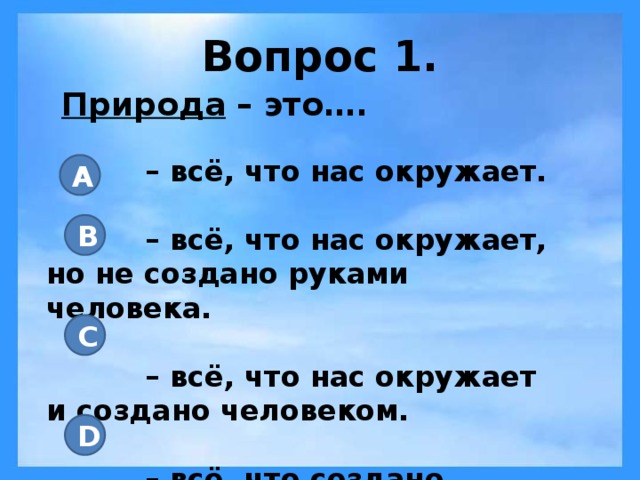 Вопрос 1. Природа – это…. – всё, что нас окружает.  – всё, что нас окружает, но не создано руками человека.  – всё, что нас окружает и создано человеком.  – всё, что создано человеком. A B C D 