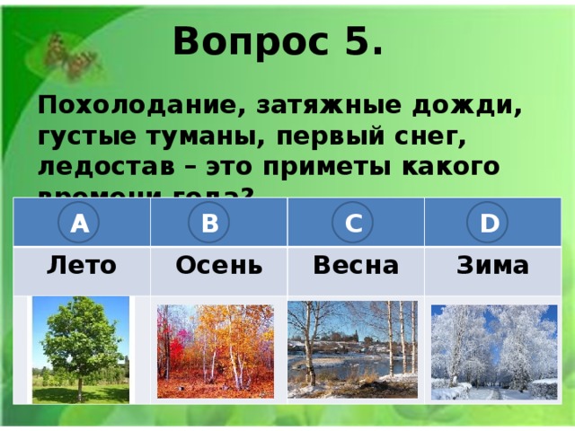 Вопрос 5. Похолодание, затяжные дожди, густые туманы, первый снег, ледостав – это приметы какого времени года? Лето Осень Весна Зима A B C D 