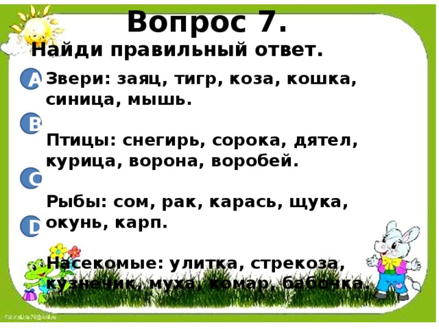 Вопрос 7. Найди правильный ответ. Звери: заяц, тигр, коза, кошка, синица, мышь.  Птицы: снегирь, сорока, дятел, курица, ворона, воробей.  Рыбы: сом, рак, карась, щука, окунь, карп.  Насекомые: улитка, стрекоза, кузнечик, муха, комар, бабочка. A B C D 