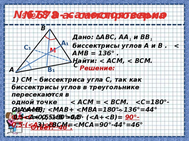 № 678 а- самопроверка № 678 а- самостоятельно В       1) СМ – биссектриса угла С, так как биссектрисы углов в треугольнике пересекаются в одной точке  0,5 =0,5·180°-0,5· ( 90°-0,5·(   Дано: ∆АВС, АА 1 и ВВ 1 биссектрисы углов А и В .  Найти:   А₁ C₁ M С Решение:  В₁ А 2) ∆АМВ:   3)  Ответ: 46°. 