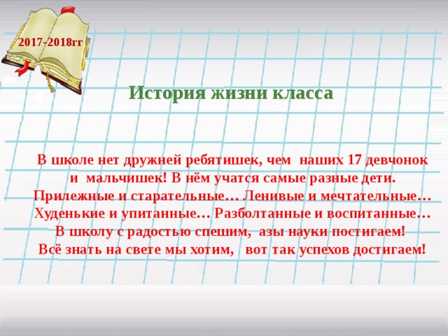 История жизни класса 2017-2018гг В школе нет дружней ребятишек, чем наших 17 девчонок и мальчишек! В нём учатся самые разные дети. Прилежные и старательные… Ленивые и мечтательные… Худенькие и упитанные… Разболтанные и воспитанные… В школу с радостью спешим, азы науки постигаем! Всё знать на свете мы хотим, вот так успехов достигаем!  
