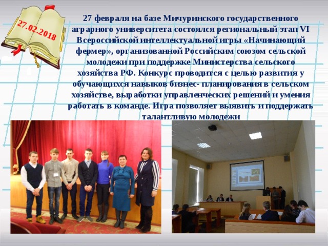 27.02.2018 27 февраля на базе Мичуринского государственного аграрного университета состоялся региональный этап VI Всероссийской интеллектуальной игры «Начинающий фермер», организованной Российским союзом сельской молодежи при поддержке Министерства сельского хозяйства РФ. Конкурс проводится с целью развития у обучающихся навыков бизнес- планирования в сельском хозяйстве, выработки управленческих решений и умения работать в команде. Игра позволяет выявить и поддержать талантливую молодежи   