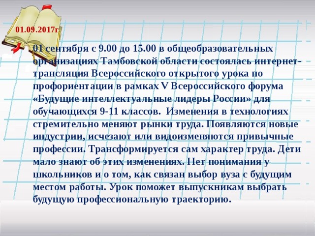  01.09.2017г 01 сентября с 9.00 до 15.00 в общеобразовательных организациях Тамбовской области состоялась интернет-трансляция Всероссийского открытого урока по профориентации в рамках V Всероссийского форума «Будущие интеллектуальные лидеры России» для обучающихся 9-11 классов. Изменения в технологиях стремительно меняют рынки труда. Появляются новые индустрии, исчезают или видоизменяются привычные профессии. Трансформируется сам характер труда. Дети мало знают об этих изменениях. Нет понимания у школьников и о том, как связан выбор вуза с будущим местом работы. Урок поможет выпускникам выбрать будущую профессиональную траекторию.  .    