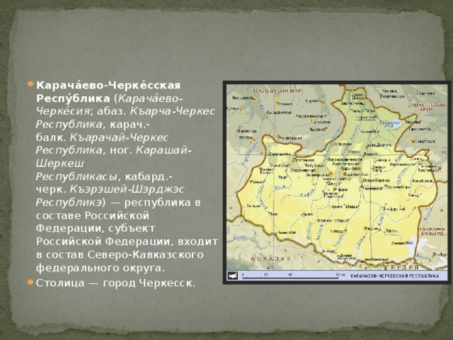 Карача́ево-Черке́сская Респу́блика  ( Карача́ево-Черке́сия ; абаз.  Къарча-Черкес Республика , карач.-балк.  Къарачай-Черкес Республика , ног.  Карашай-Шеркеш Республикасы , кабард.-черк.  Къэрэшей-Шэрджэс Республикэ ) — республика в составе Российской Федерации, субъект Российской Федерации, входит в состав Северо-Кавказского федерального округа. Столица — город Черкесск. 