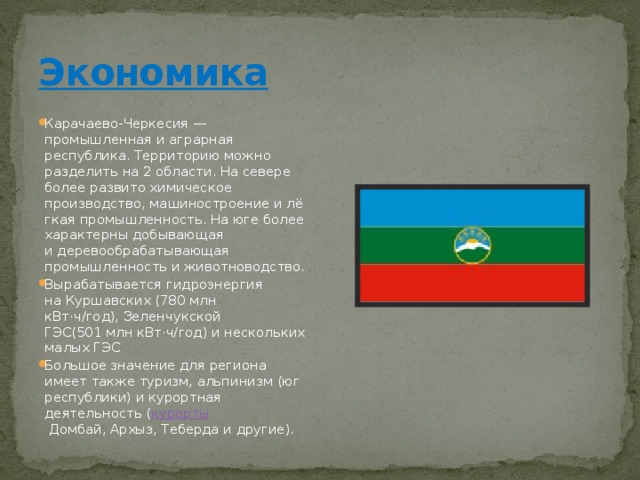 Экономика Карачаево-Черкесия — промышленная и аграрная республика. Территорию можно разделить на 2 области. На севере более развито химическое производство, машиностроение и лёгкая промышленность. На юге более характерны добывающая и деревообрабатывающая промышленность и животноводство. Вырабатывается гидроэнергия на Куршавских (780 млн кВт·ч/год), Зеленчукской ГЭС(501 млн кВт·ч/год) и нескольких малых ГЭС Большое значение для региона имеет также туризм, альпинизм (юг республики) и курортная деятельность ( курорты  Домбай, Архыз, Теберда и другие). 
